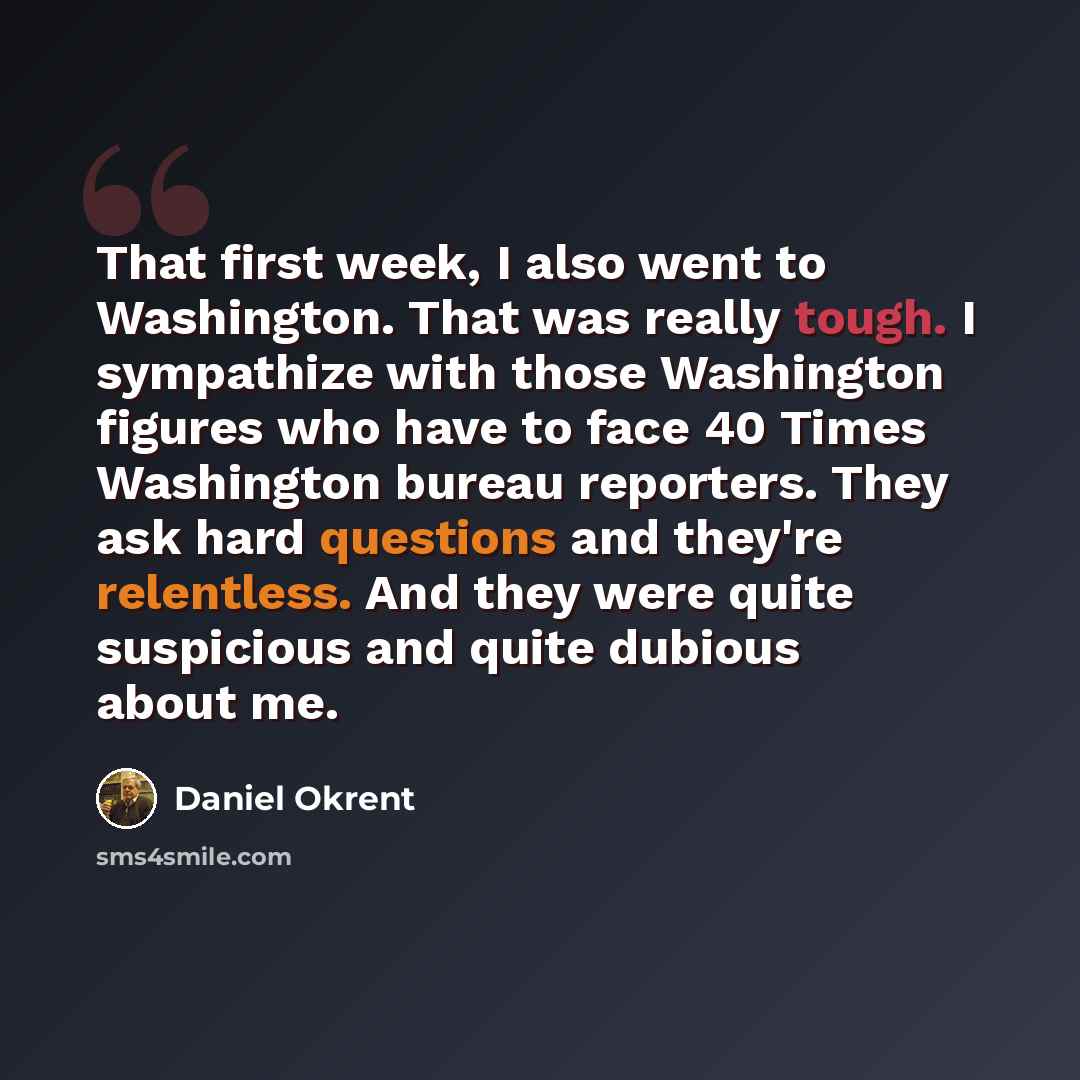 “That first week, I also went to Washington. That was really tough. I sympathize with those Washington figures who have to face 40 Times Washington bureau reporters. They ask hard questions and they're relentless. And they were quite suspicious and quite dubious about me.” quote by Daniel Okrent