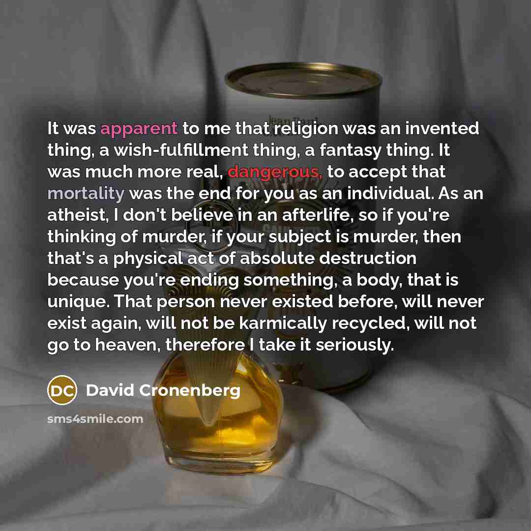 “It was apparent to me that religion was an invented thing, a wish-fulfillment thing, a fantasy thing. It was much more real, dangerous, to accept that mortality was the end for you as an individual. As an atheist, I don't believe in an afterlife, so if you're thinking of murder, if your subject is…” quote by David Cronenberg