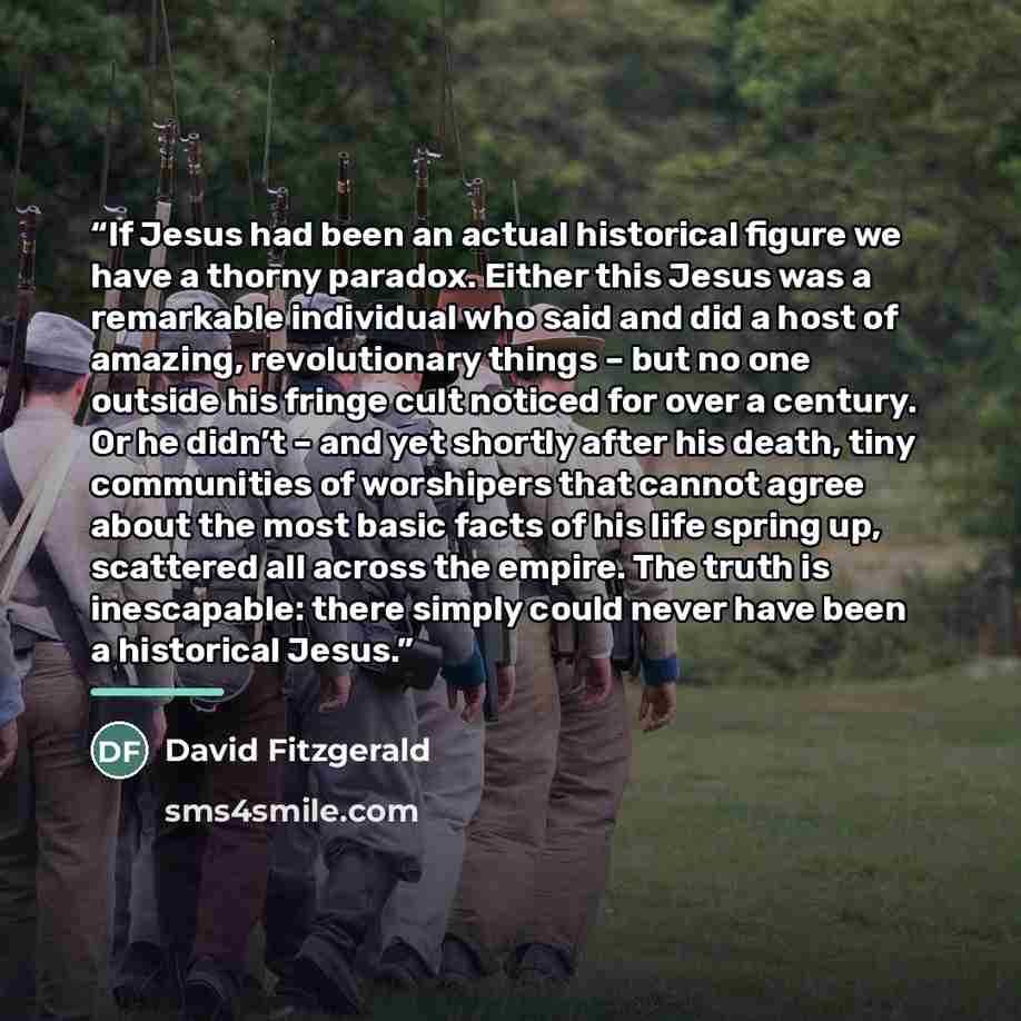 “If Jesus had been an actual historical figure we have a thorny paradox. Either this Jesus was a remarkable individual who said and did a host of amazing, revolutionary things – but no one outside his fringe cult noticed for over a century. Or he didn’t – and yet shortly after his death, tiny…” quote by David Fitzgerald