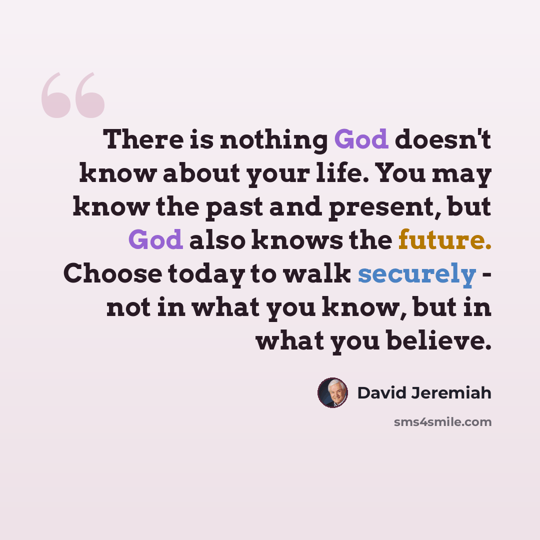 “There is nothing God doesn't know about your life. You may know the past and present, but God also knows the future. Choose today to walk securely - not in what you know, but in what you believe.” quote by David Jeremiah