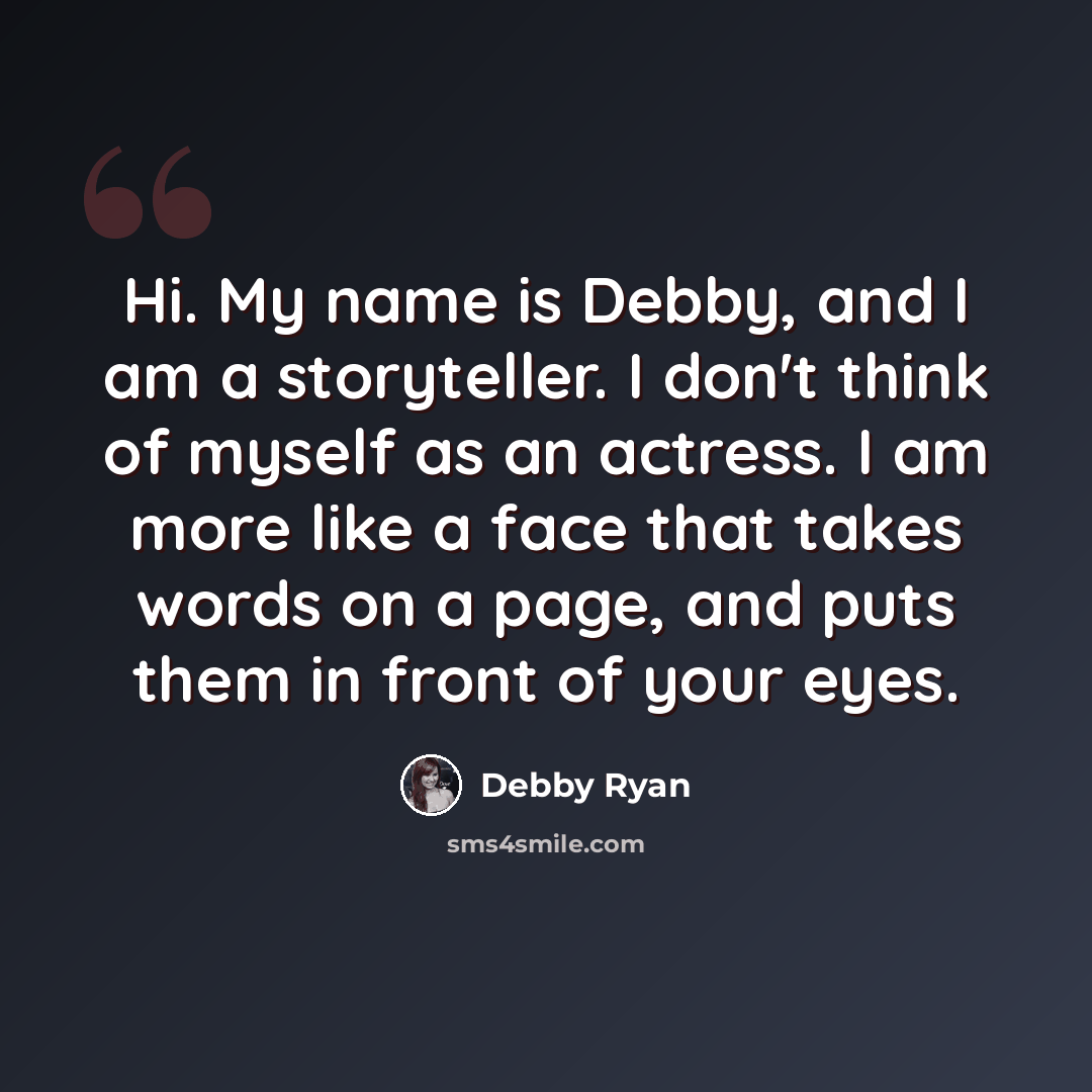 “Hi. My name is Debby, and I am a storyteller. I don't think of myself as an actress. I am more like a face that takes words on a page, and puts them in front of your eyes.” quote by Debby Ryan