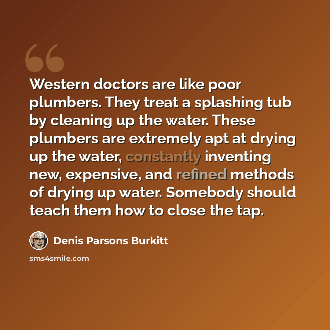 “Western doctors are like poor plumbers. They treat a splashing tub by cleaning up the water. These plumbers are extremely apt at drying up the water, constantly inventing new, expensive, and refined methods of drying up water. Somebody should teach them how to close the tap.” quote by Denis Parsons Burkitt