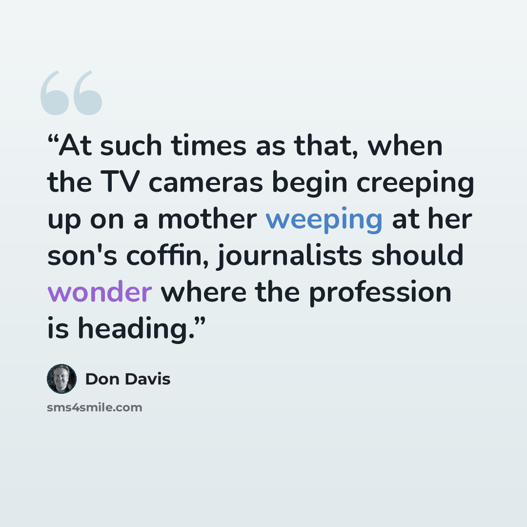“At such times as that, when the TV cameras begin creeping up on a mother weeping at her son's coffin, journalists should wonder where the profession is heading.” quote by Don Davis