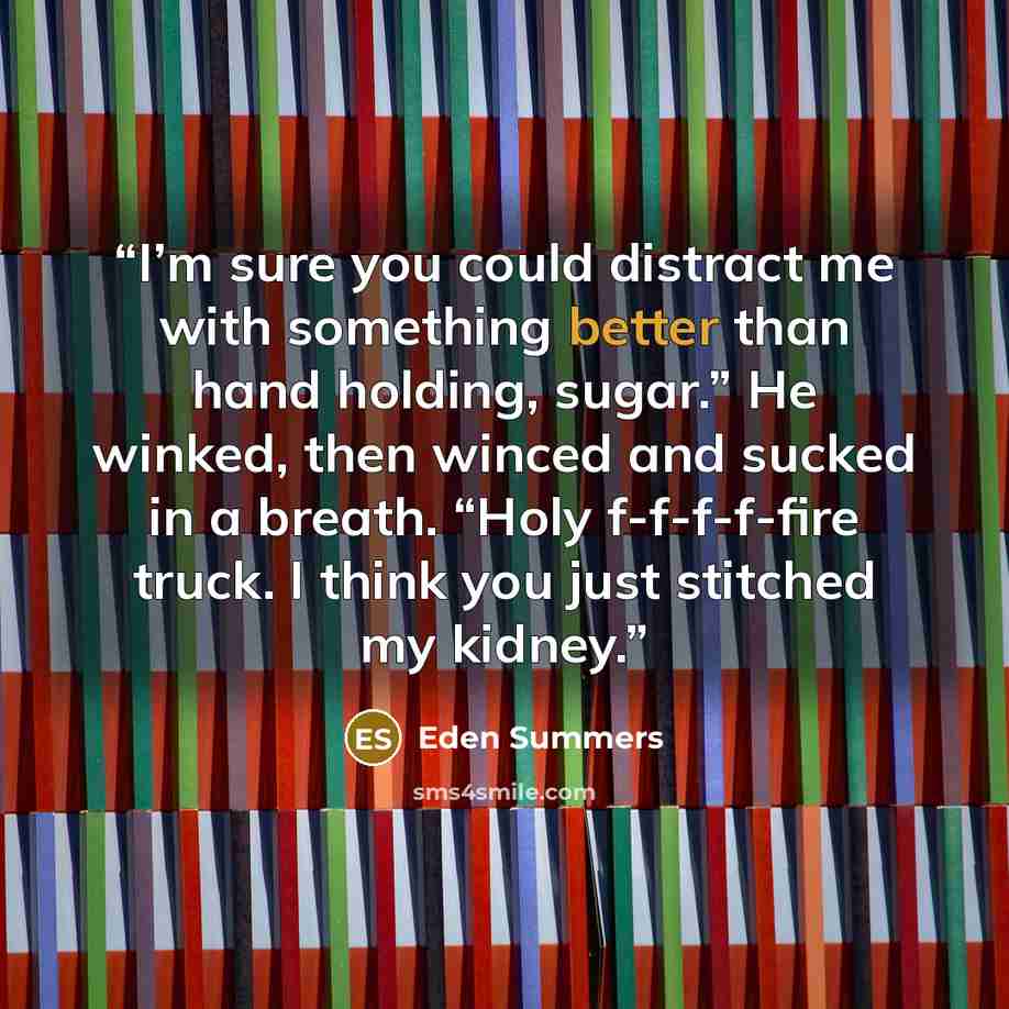 “I’m sure you could distract me with something better than hand holding, sugar.” He winked, then winced and sucked in a breath. “Holy f-f-f-f-fire truck. I think you just stitched my kidney.” quote by Eden Summers