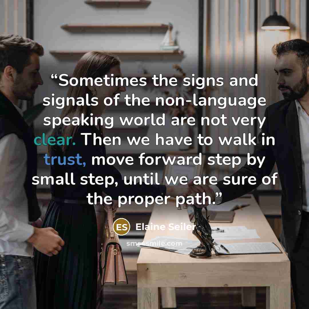 “Sometimes the signs and signals of the non-language speaking world are not very clear. Then we have to walk in trust, move forward step by small step, until we are sure of the proper path.” quote by Elaine Seiler