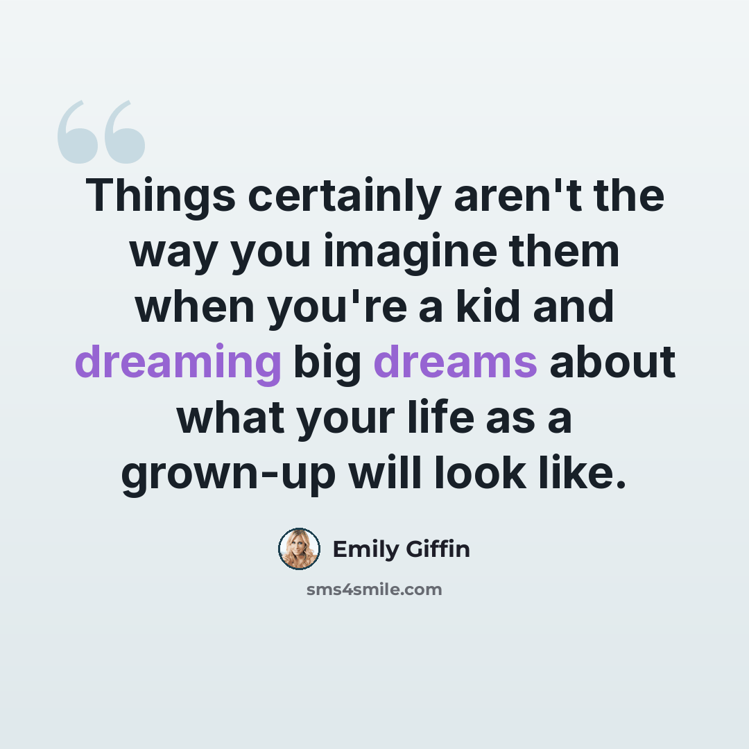 “Things certainly aren't the way you imagine them when you're a kid and dreaming big dreams about what your life as a grown-up will look like.” quote by Emily Giffin