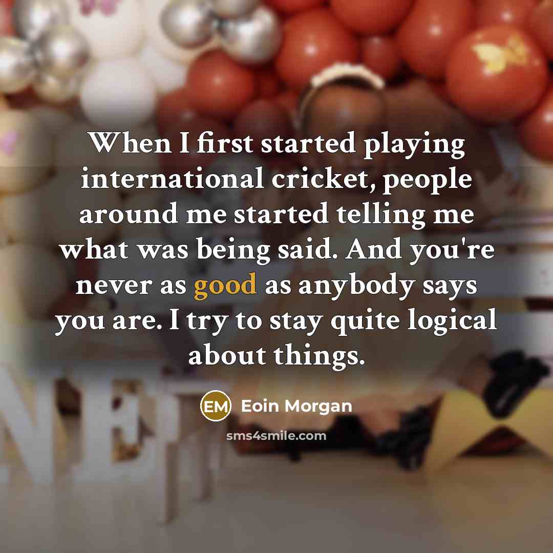“When I first started playing international cricket, people around me started telling me what was being said. And you're never as good as anybody says you are. I try to stay quite logical about things.” quote by Eoin Morgan