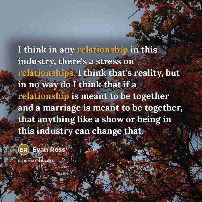 “I think in any relationship in this industry, there's a stress on relationships. I think that's reality, but in no way do I think that if a relationship is meant to be together and a marriage is meant to be together, that anything like a show or being in this industry can change that.” quote by Evan Ross
