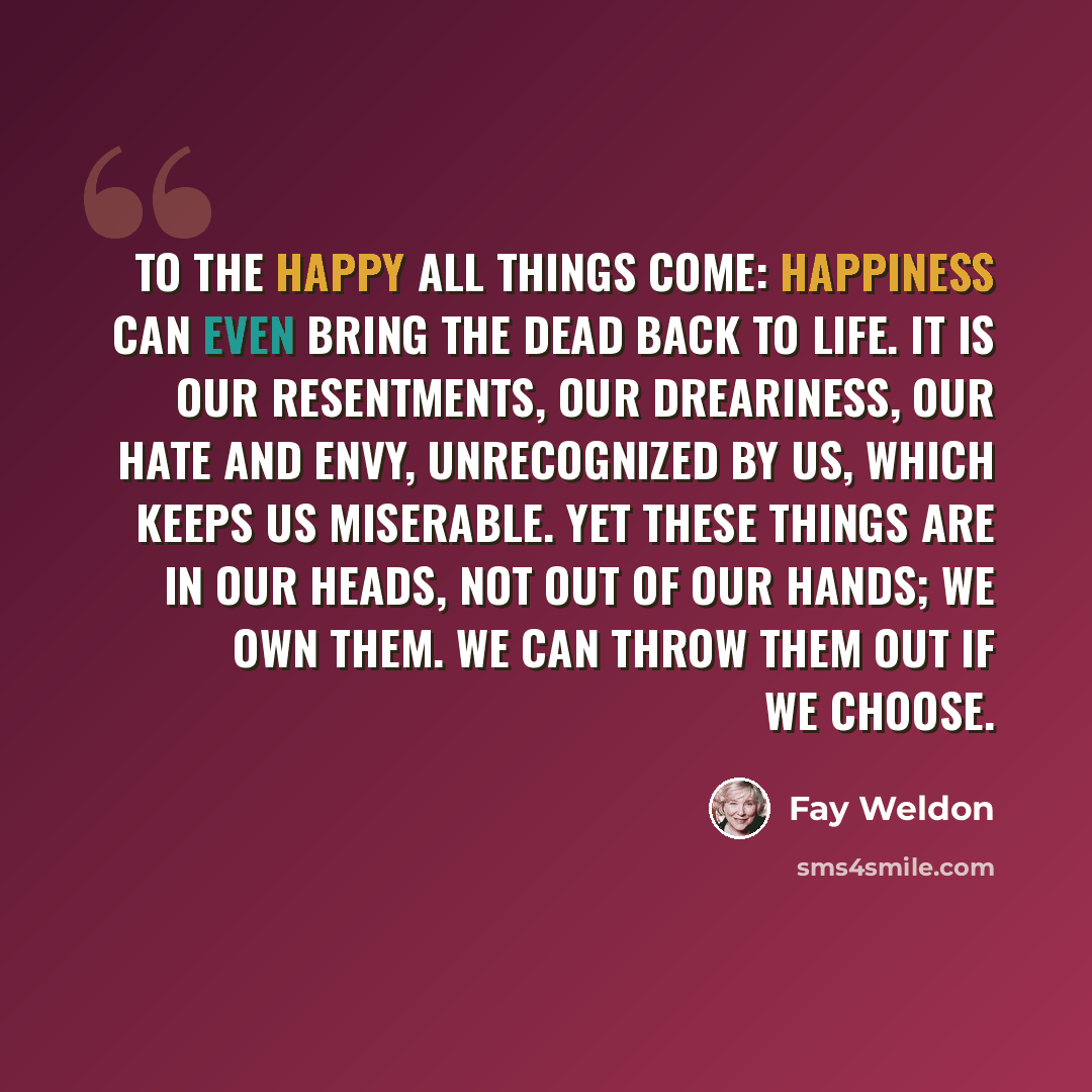 “To the happy all things come: happiness can even bring the dead back to life. It is our resentments, our dreariness, our hate and envy, unrecognized by us, which keeps us miserable. Yet these things are in our heads, not out of our hands; we own them. We can throw them out if we choose.” quote by Fay Weldon