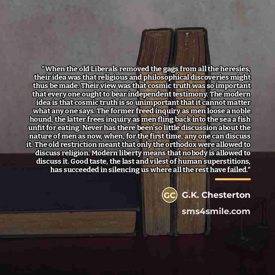 “When the old Liberals removed the gags from all the heresies, their idea was that religious and philosophical discoveries might thus be made. Their view was that cosmic truth was so important that every one ought to bear independent testimony. The modern idea is that cosmic truth is so unimportant…” quote by G.K. Chesterton