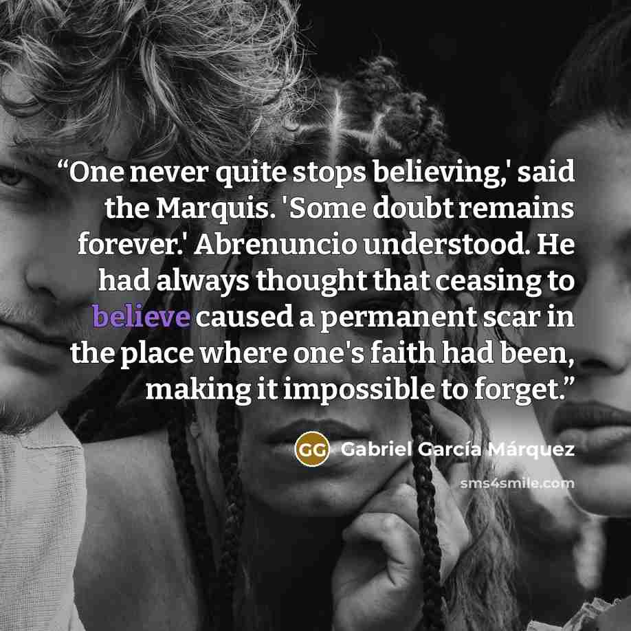 “One never quite stops believing,' said the Marquis. 'Some doubt remains forever.' Abrenuncio understood. He had always thought that ceasing to believe caused a permanent scar in the place where one's faith had been, making it impossible to forget.” quote by Gabriel García Márquez