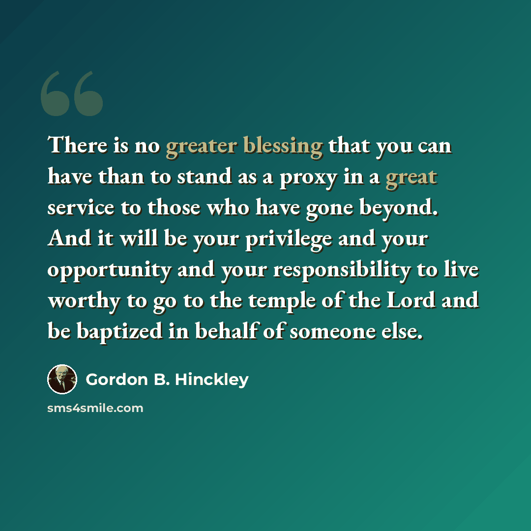 “There is no greater blessing that you can have than to stand as a proxy in a great service to those who have gone beyond. And it will be your privilege and your opportunity and your responsibility to live worthy to go to the temple of the Lord and be baptized in behalf of someone else.” quote by Gordon B. Hinckley