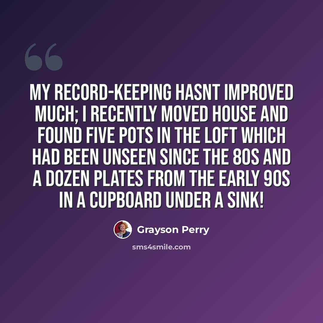 “My record-keeping hasnt improved much; I recently moved house and found five pots in the loft which had been unseen since the 80s and a dozen plates from the early 90s in a cupboard under a sink!” quote by Grayson Perry