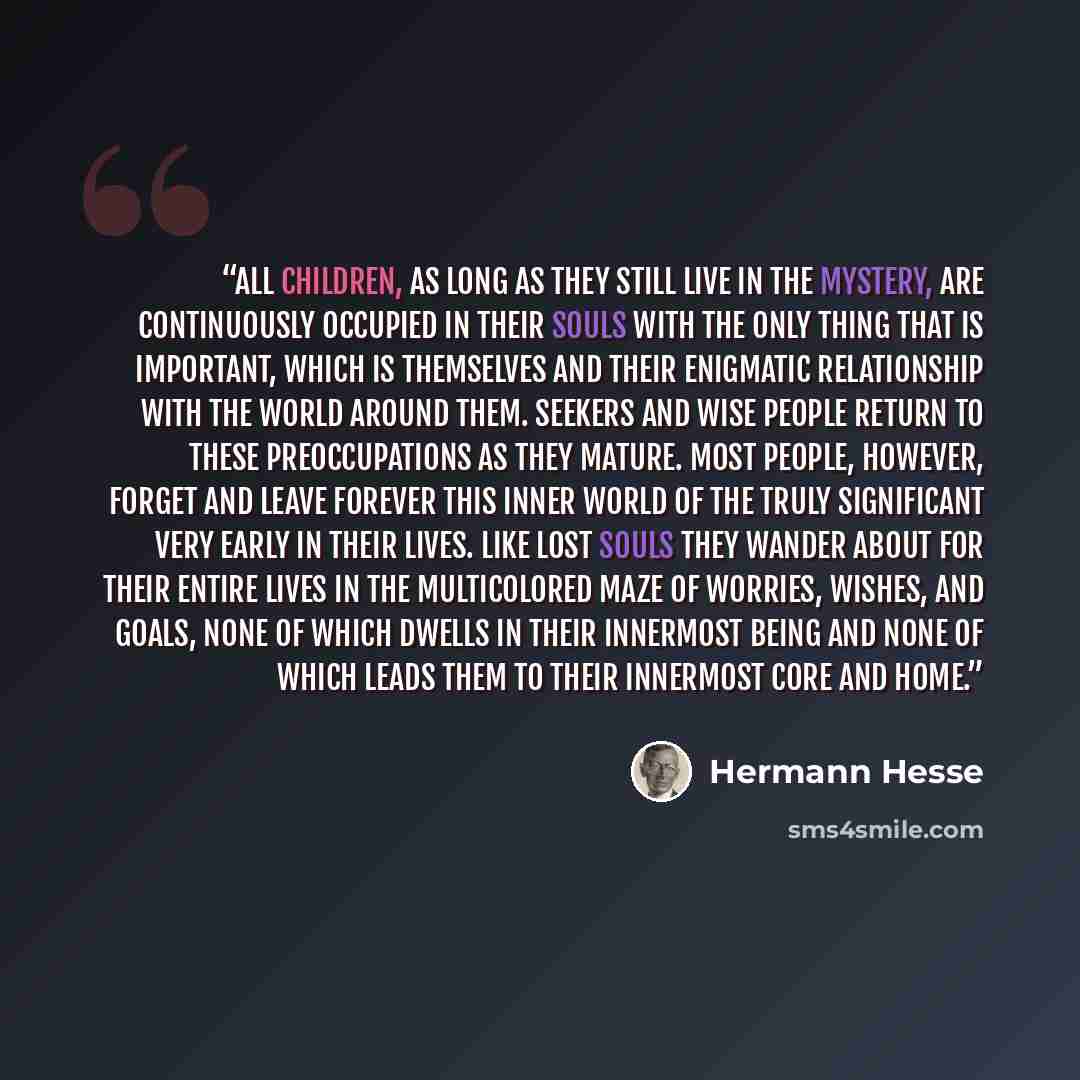 “All children, as long as they still live in the mystery, are continuously occupied in their souls with the only thing that is important, which is themselves and their enigmatic relationship with the world around them. Seekers and wise people return to these preoccupations as they mature. Most…” quote by Hermann Hesse