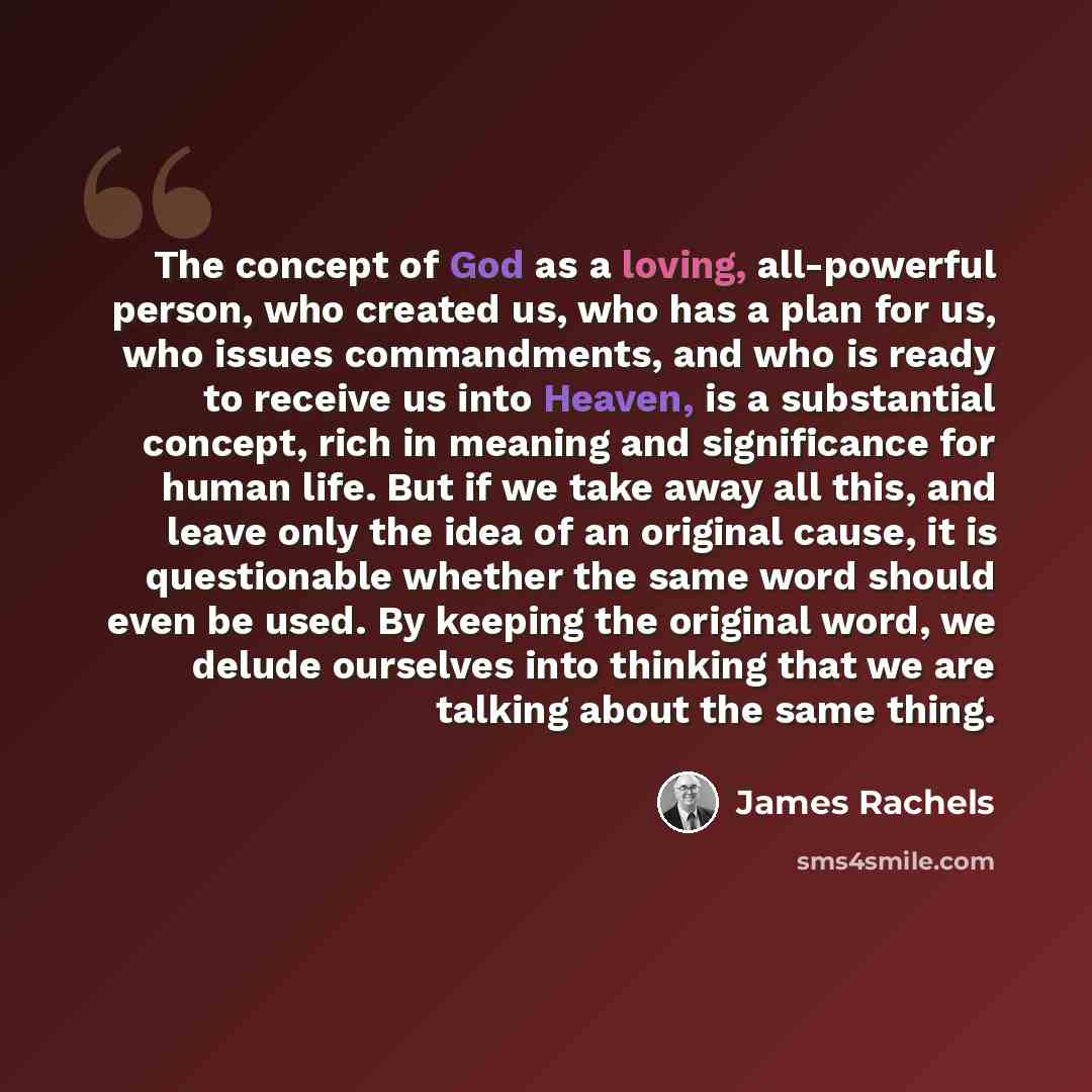 “The concept of God as a loving, all-powerful person, who created us, who has a plan for us, who issues commandments, and who is ready to receive us into Heaven, is a substantial concept, rich in meaning and significance for human life. But if we take away all this, and leave only the idea of an…” quote by James Rachels