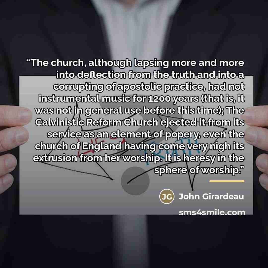 “The church, although lapsing more and more into deflection from the truth and into a corrupting of apostolic practice, had not instrumental music for 1200 years (that is, it was not in general use before this time); The Calvinistic Reform Church ejected it from its service as an element of popery…” quote by John Girardeau