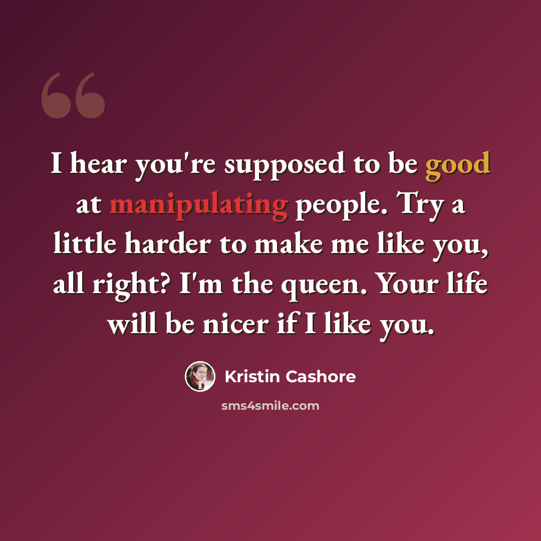 “I hear you're supposed to be good at manipulating people. Try a little harder to make me like you, all right? I'm the queen. Your life will be nicer if I like you.” quote by Kristin Cashore