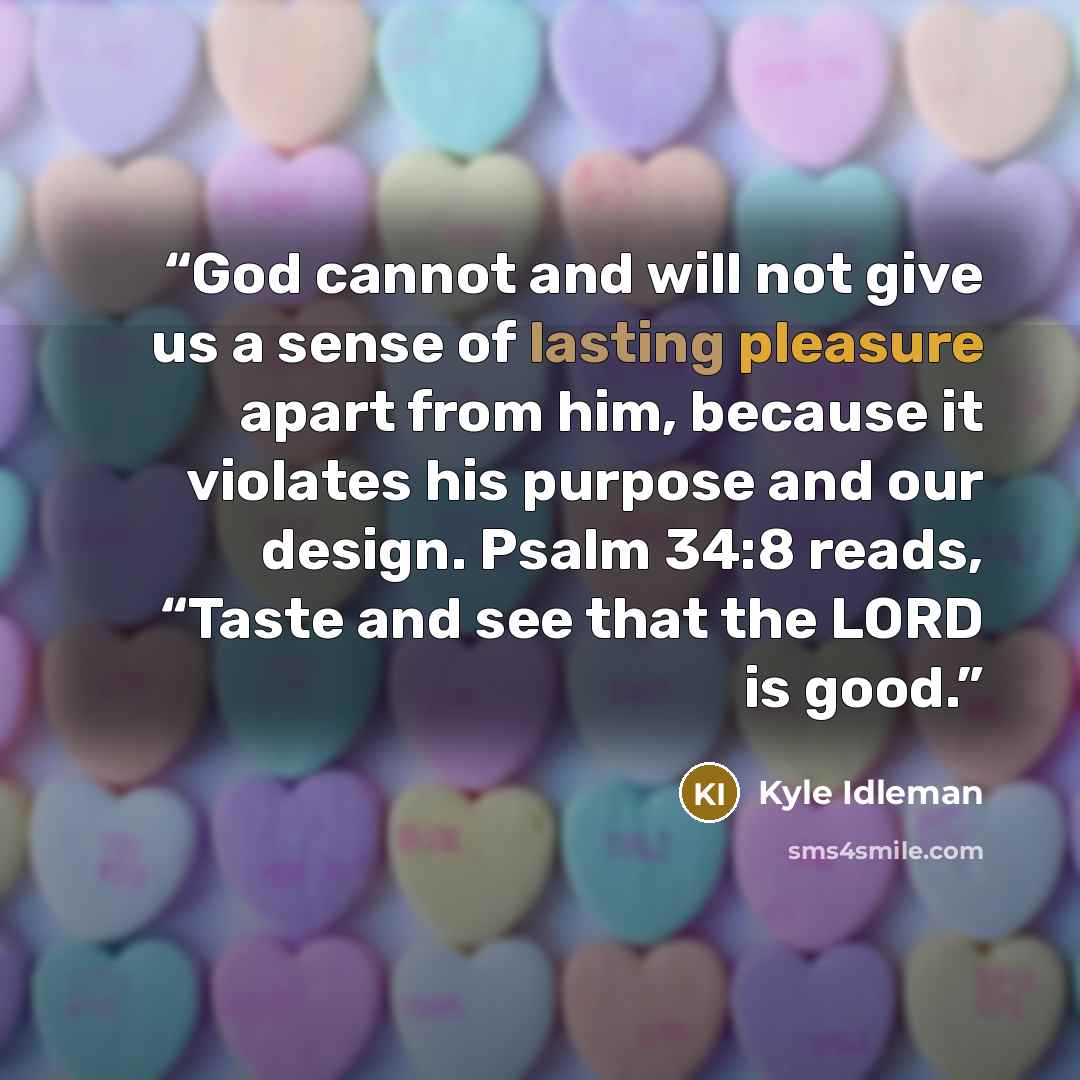 “God cannot and will not give us a sense of lasting pleasure apart from him, because it violates his purpose and our design. Psalm 34:8 reads, “Taste and see that the LORD is good.” quote by Kyle Idleman