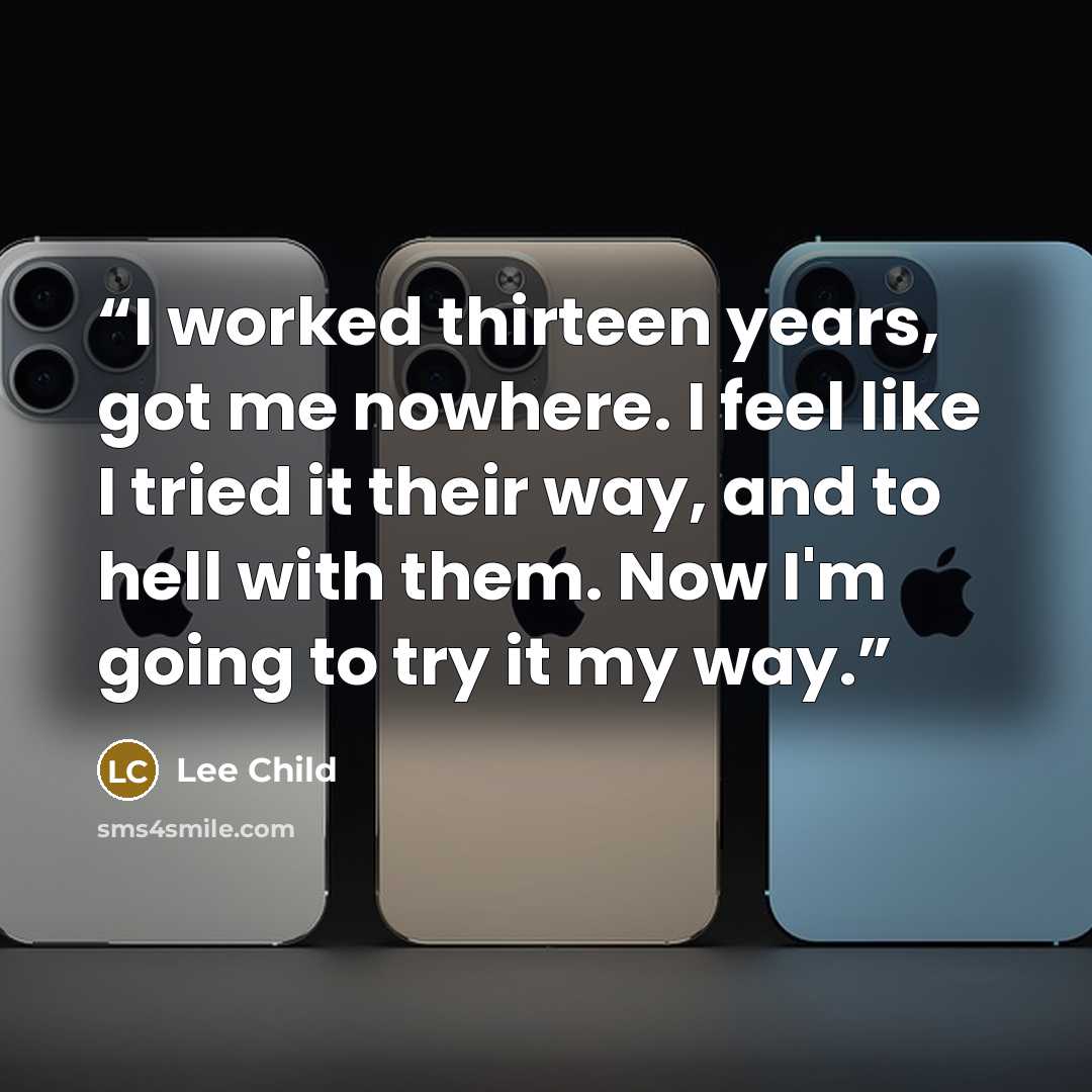 “I worked thirteen years, got me nowhere. I feel like I tried it their way, and to hell with them. Now I'm going to try it my way.” quote by Lee Child