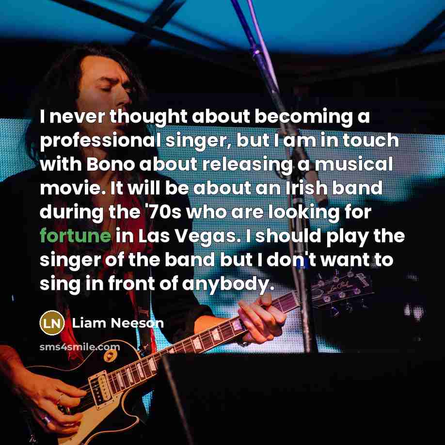 “I never thought about becoming a professional singer, but I am in touch with Bono about releasing a musical movie. It will be about an Irish band during the '70s who are looking for fortune in Las Vegas. I should play the singer of the band but I don't want to sing in front of anybody.” quote by Liam Neeson
