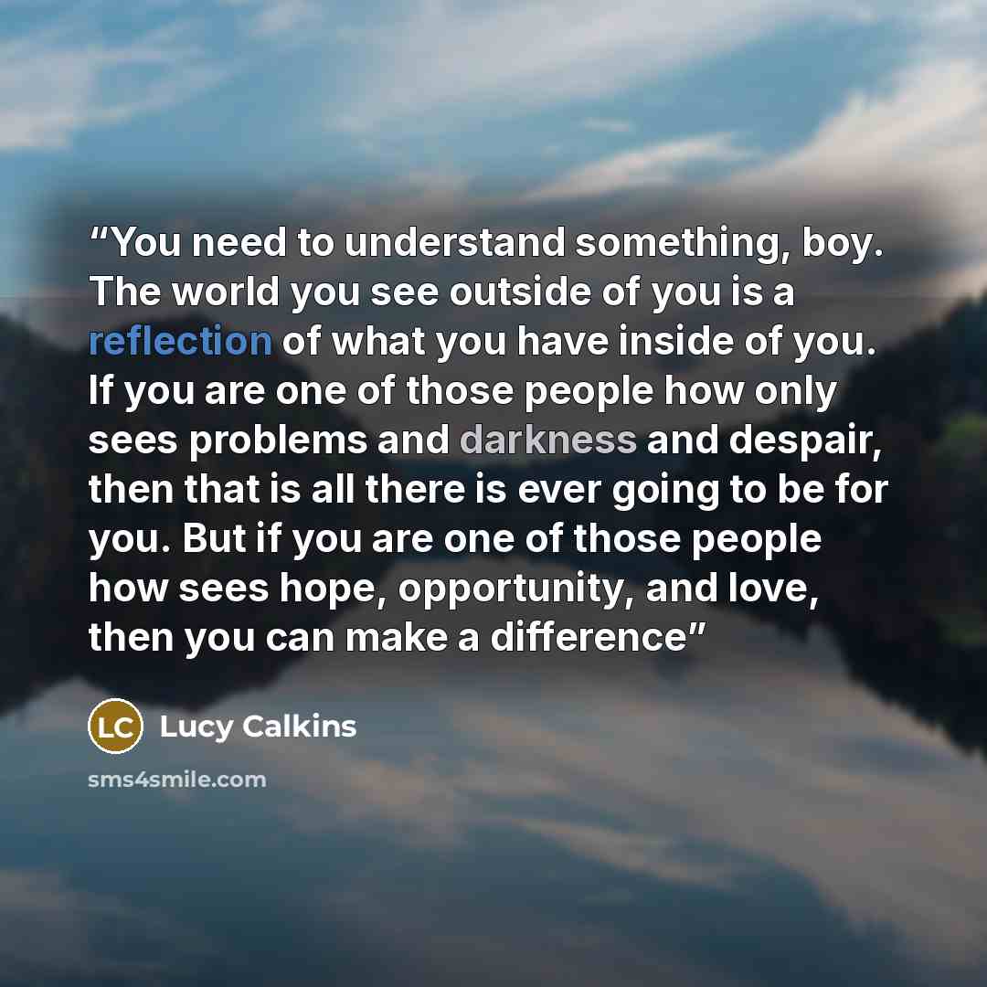 “You need to understand something, boy. The world you see outside of you is a reflection of what you have inside of you. If you are one of those people how only sees problems and darkness and despair, then that is all there is ever going to be for you. But if you are one of those people how sees…” quote by Lucy Calkins