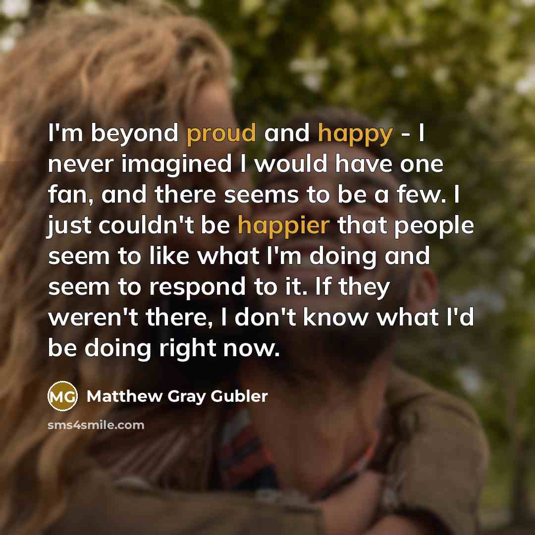 “I'm beyond proud and happy - I never imagined I would have one fan, and there seems to be a few. I just couldn't be happier that people seem to like what I'm doing and seem to respond to it. If they weren't there, I don't know what I'd be doing right now.” quote by Matthew Gray Gubler