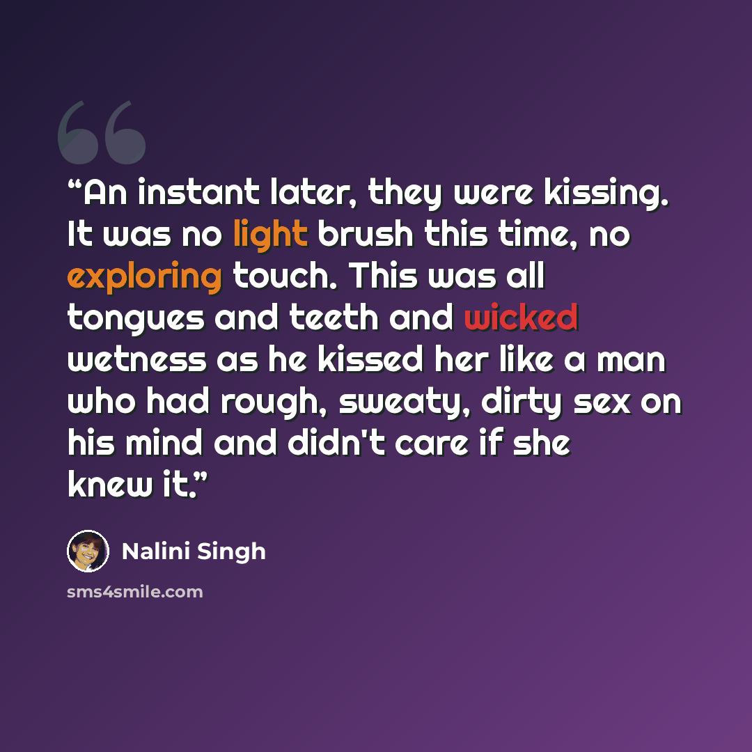 “An instant later, they were kissing. It was no light brush this time, no exploring touch. This was all tongues and teeth and wicked wetness as he kissed her like a man who had rough, sweaty, dirty sex on his mind and didn't care if she knew it.” quote by Nalini Singh