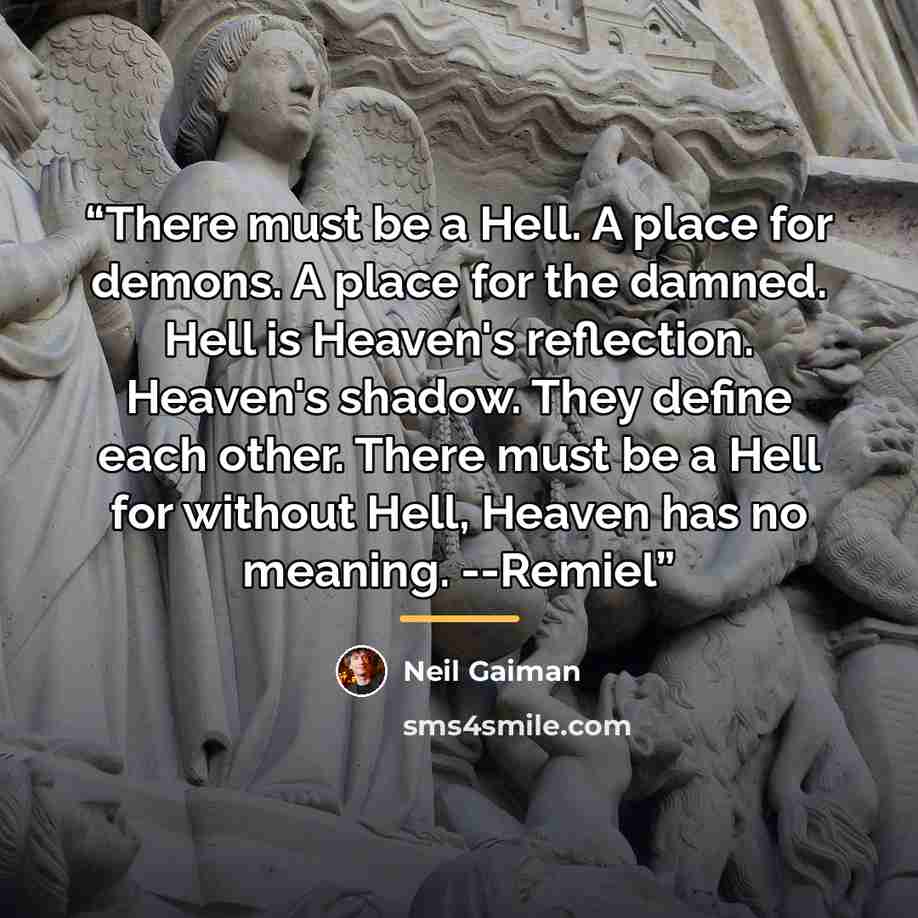 “There must be a Hell. A place for demons. A place for the damned. Hell is Heaven's reflection. Heaven's shadow. They define each other. There must be a Hell for without Hell, Heaven has no meaning. --Remiel” quote by Neil Gaiman