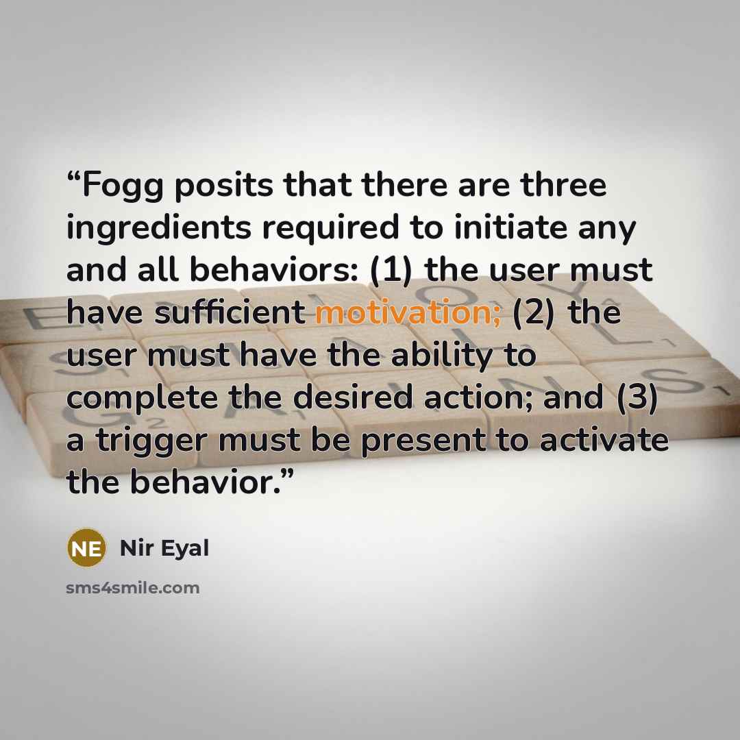 “Fogg posits that there are three ingredients required to initiate any and all behaviors: (1) the user must have sufficient motivation; (2) the user must have the ability to complete the desired action; and (3) a trigger must be present to activate the behavior.” quote by Nir Eyal