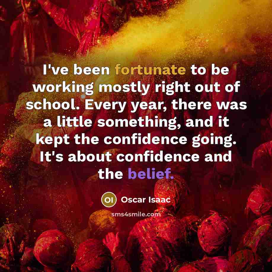 “I've been fortunate to be working mostly right out of school. Every year, there was a little something, and it kept the confidence going. It's about confidence and the belief.” quote by Oscar Isaac