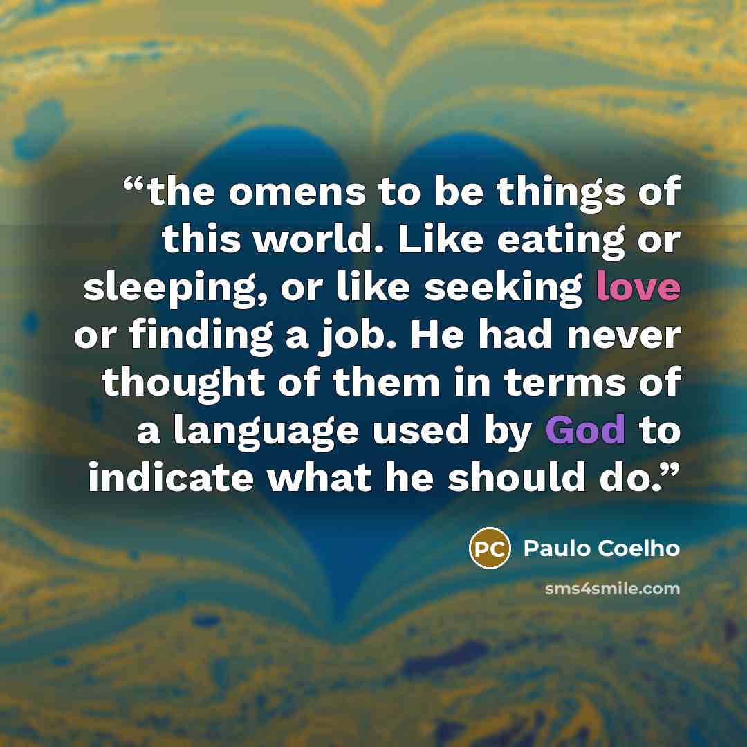 “the omens to be things of this world. Like eating or sleeping, or like seeking love or finding a job. He had never thought of them in terms of a language used by God to indicate what he should do.” quote by Paulo Coelho
