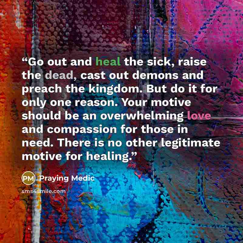 “Go out and heal the sick, raise the dead, cast out demons and preach the kingdom. But do it for only one reason. Your motive should be an overwhelming love and compassion for those in need. There is no other legitimate motive for healing.” quote by Praying Medic