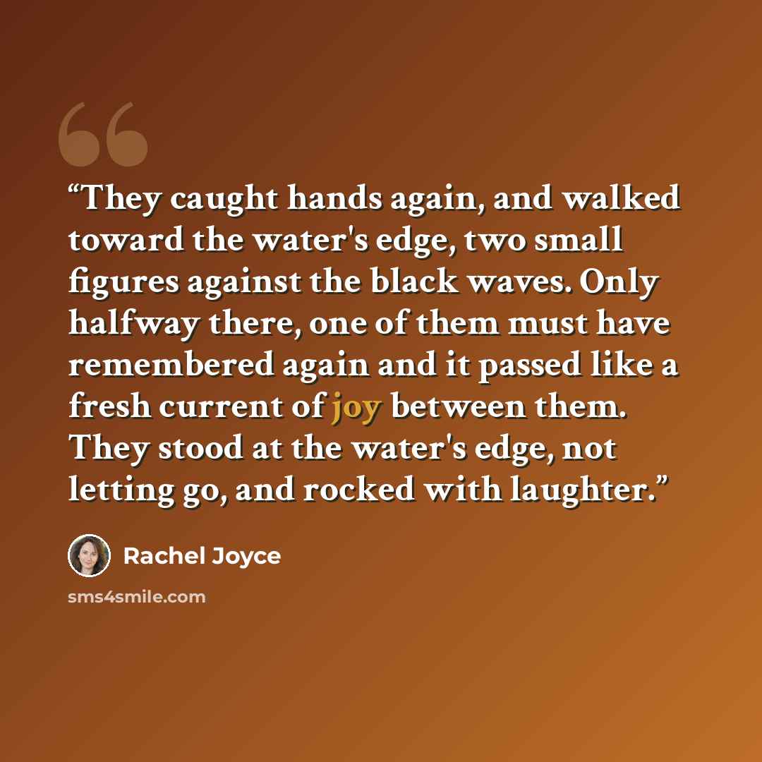 “They caught hands again, and walked toward the water's edge, two small figures against the black waves. Only halfway there, one of them must have remembered again and it passed like a fresh current of joy between them. They stood at the water's edge, not letting go, and rocked with laughter.” quote by Rachel Joyce