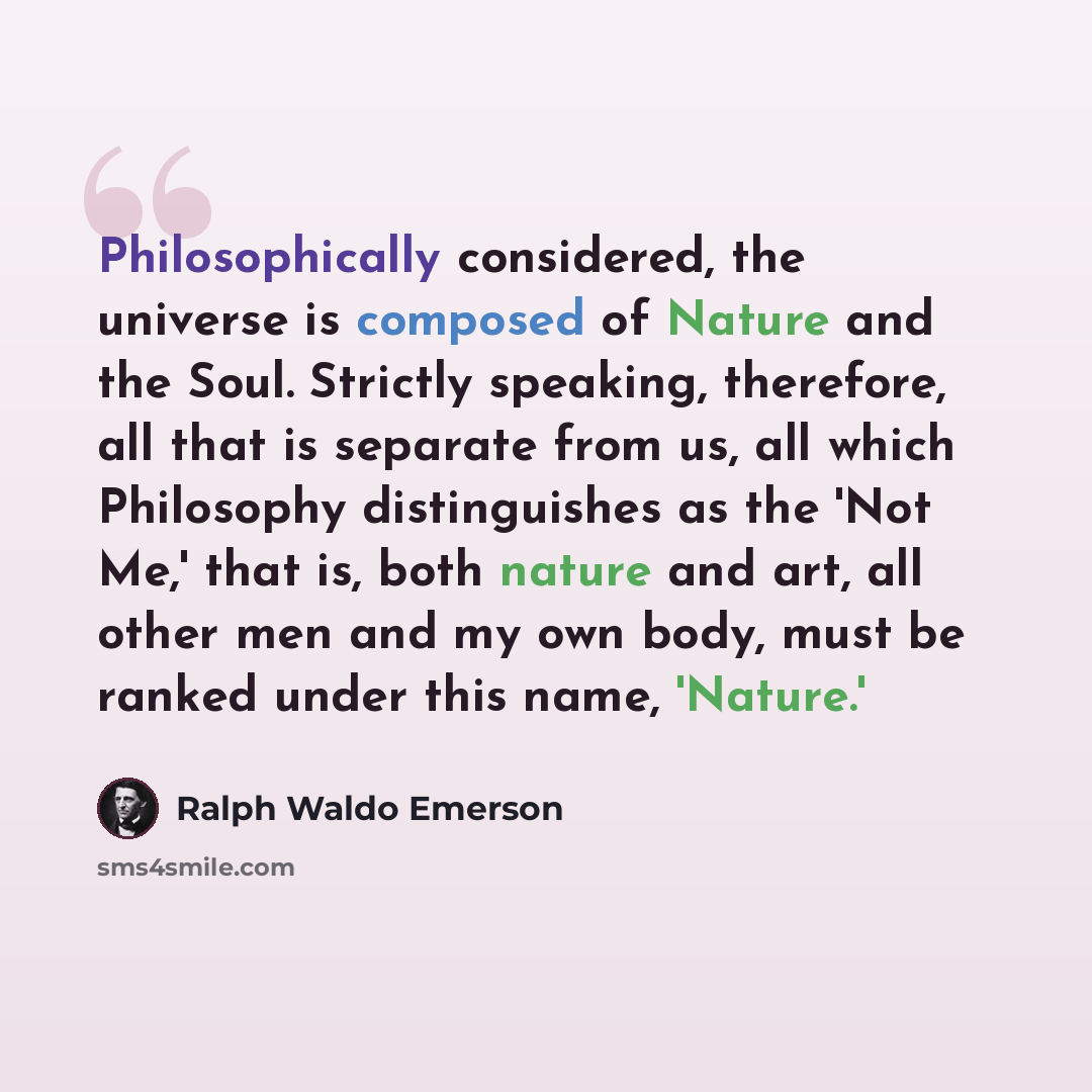 “Philosophically considered, the universe is composed of Nature and the Soul. Strictly speaking, therefore, all that is separate from us, all which Philosophy distinguishes as the 'Not Me,' that is, both nature and art, all other men and my own body, must be ranked under this name, 'Nature.'” quote by Ralph Waldo Emerson