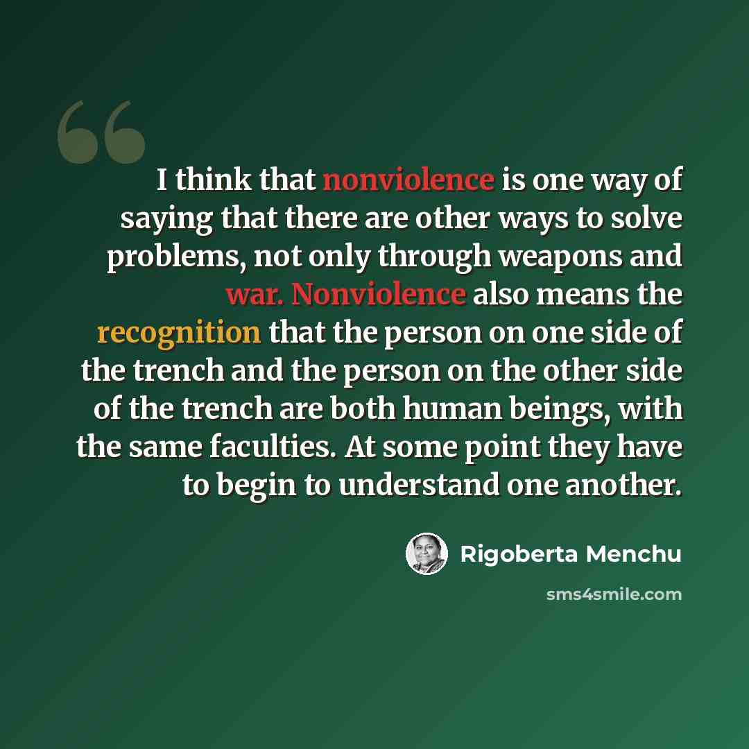 “I think that nonviolence is one way of saying that there are other ways to solve problems, not only through weapons and war. Nonviolence also means the recognition that the person on one side of the trench and the person on the other side of the trench are both human beings, with the same…” quote by Rigoberta Menchu