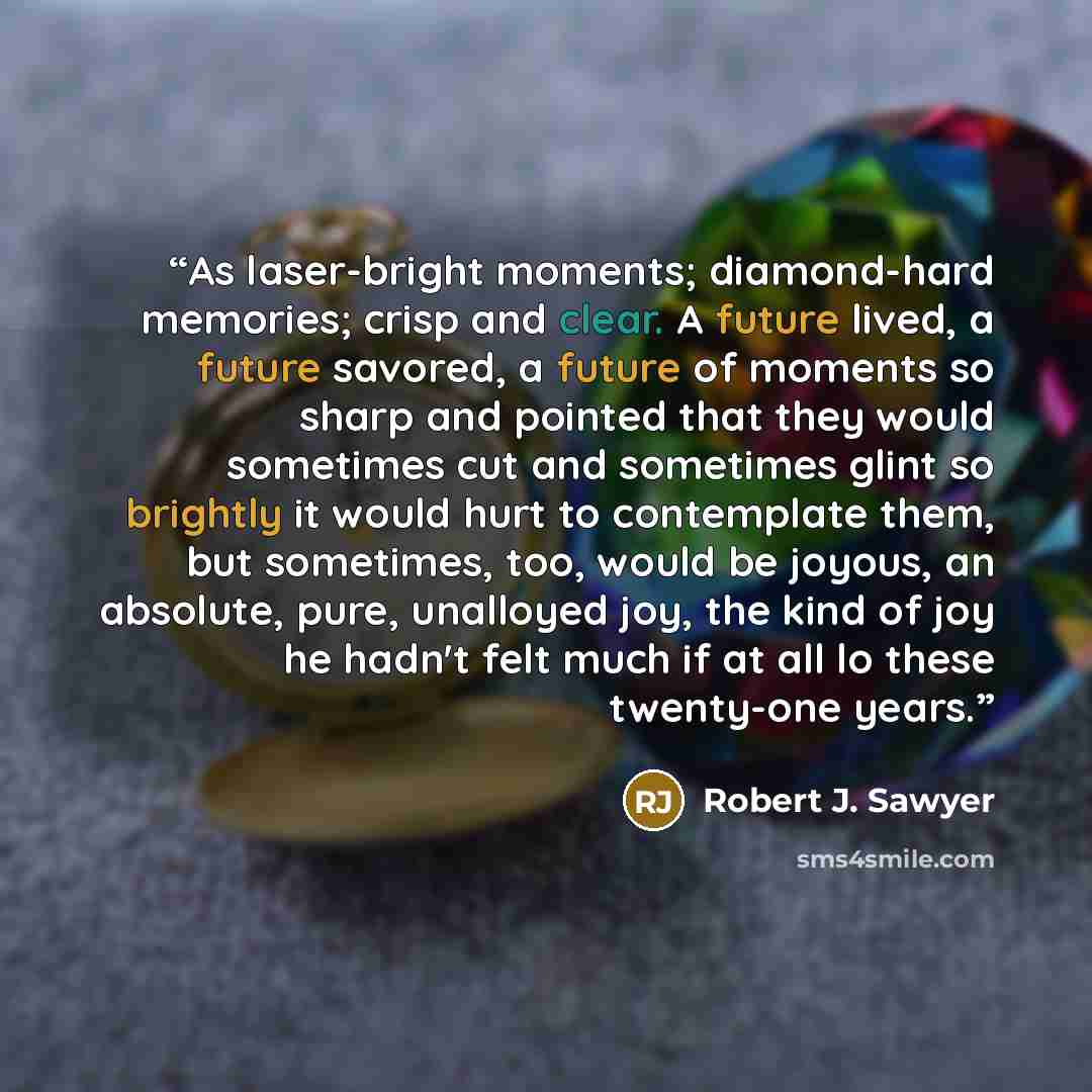 “As laser-bright moments; diamond-hard memories; crisp and clear. A future lived, a future savored, a future of moments so sharp and pointed that they would sometimes cut and sometimes glint so brightly it would hurt to contemplate them, but sometimes, too, would be joyous, an absolute, pure…” quote by Robert J. Sawyer