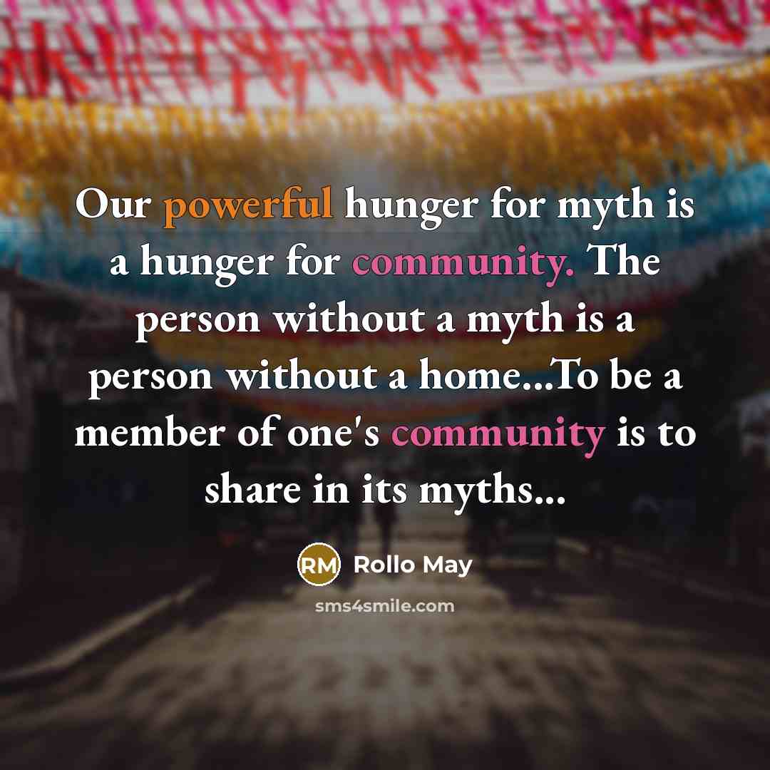 “Our powerful hunger for myth is a hunger for community. The person without a myth is a person without a home...To be a member of one's community is to share in its myths...” quote by Rollo May