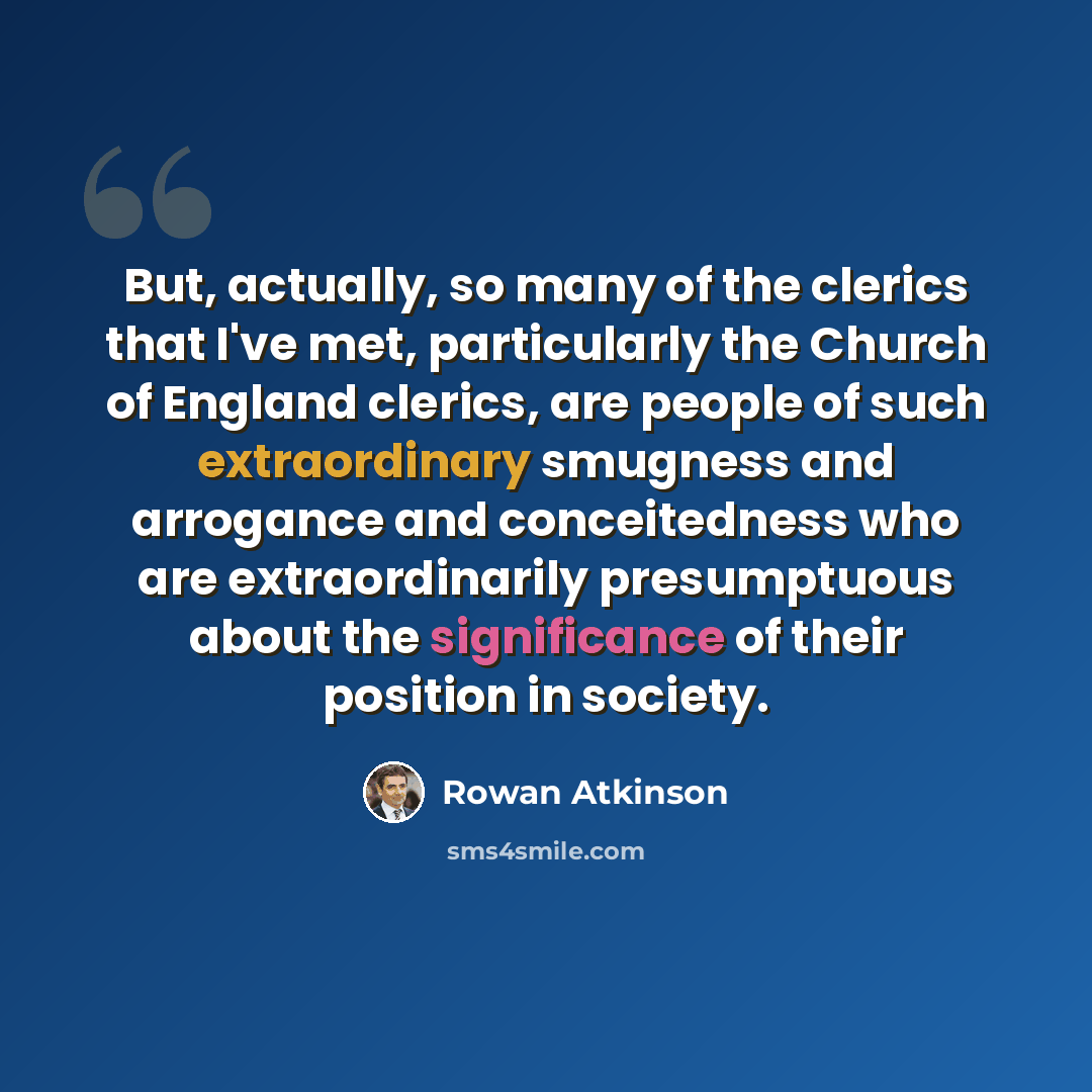 “But, actually, so many of the clerics that I've met, particularly the Church of England clerics, are people of such extraordinary smugness and arrogance and conceitedness who are extraordinarily presumptuous about the significance of their position in society.” quote by Rowan Atkinson