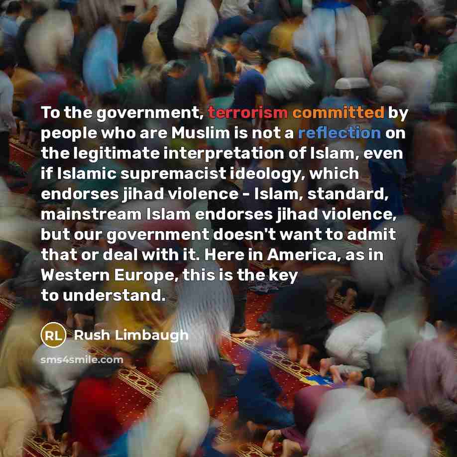 “To the government, terrorism committed by people who are Muslim is not a reflection on the legitimate interpretation of Islam, even if Islamic supremacist ideology, which endorses jihad violence - Islam, standard, mainstream Islam endorses jihad violence, but our government doesn't want to admit…” quote by Rush Limbaugh