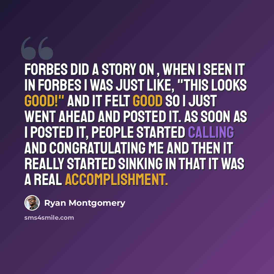 “Forbes did a story on , when I seen it in Forbes I was just like, "This looks good!" and it felt good so I just went ahead and posted it. As soon as I posted it, people started calling and congratulating me and then it really started sinking in that it was a real accomplishment.” quote by Ryan Montgomery