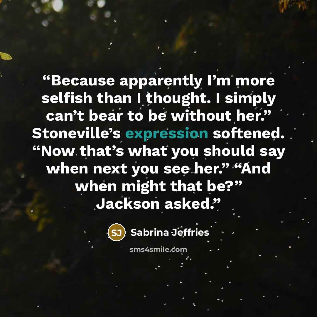 “Because apparently I’m more selfish than I thought. I simply can’t bear to be without her.” Stoneville’s expression softened. “Now that’s what you should say when next you see her.” “And when might that be?” Jackson asked.” quote by Sabrina Jeffries