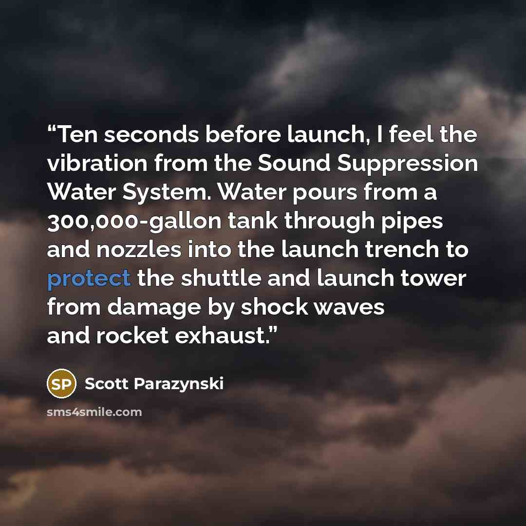 “Ten seconds before launch, I feel the vibration from the Sound Suppression Water System. Water pours from a 300,000-gallon tank through pipes and nozzles into the launch trench to protect the shuttle and launch tower from damage by shock waves and rocket exhaust.” quote by Scott Parazynski