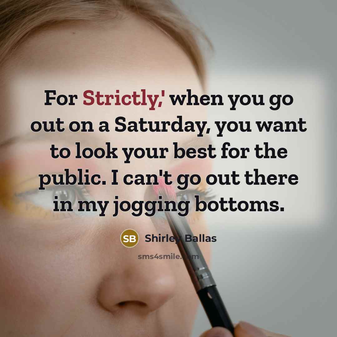 “For Strictly,' when you go out on a Saturday, you want to look your best for the public. I can't go out there in my jogging bottoms.” quote by Shirley Ballas