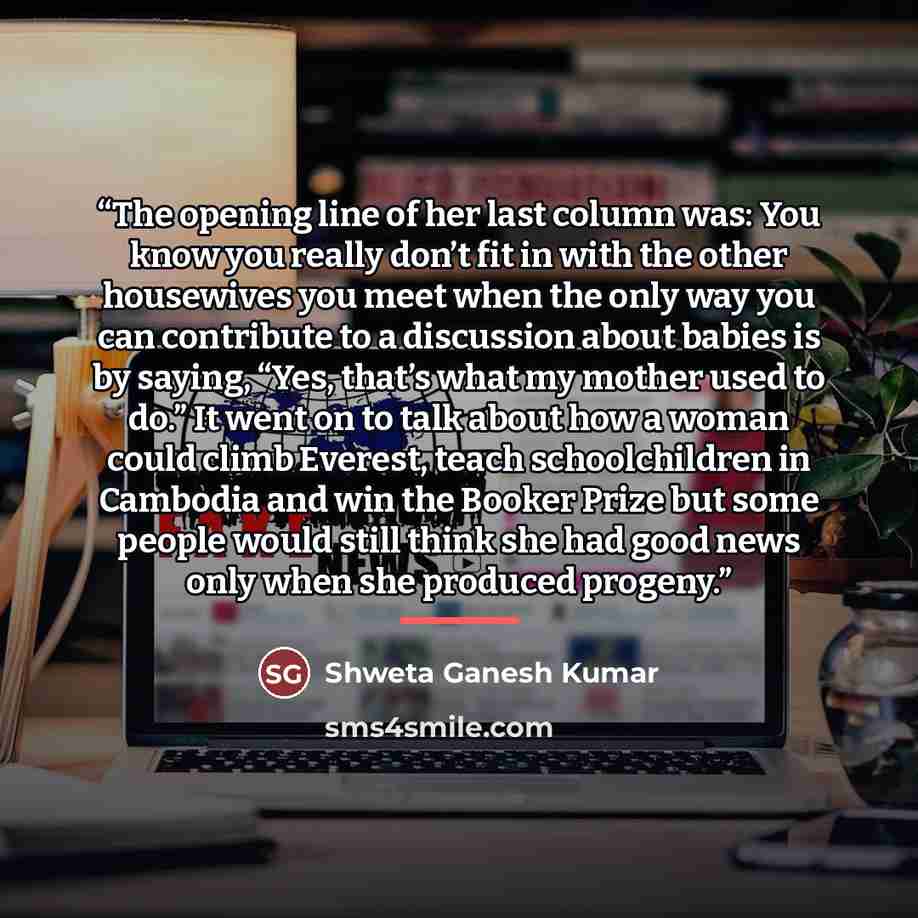 “The opening line of her last column was: You know you really don’t fit in with the other housewives you meet when the only way you can contribute to a discussion about babies is by saying, “Yes, that’s what my mother used to do.” It went on to talk about how a woman could climb Everest, teach…” quote by Shweta Ganesh Kumar
