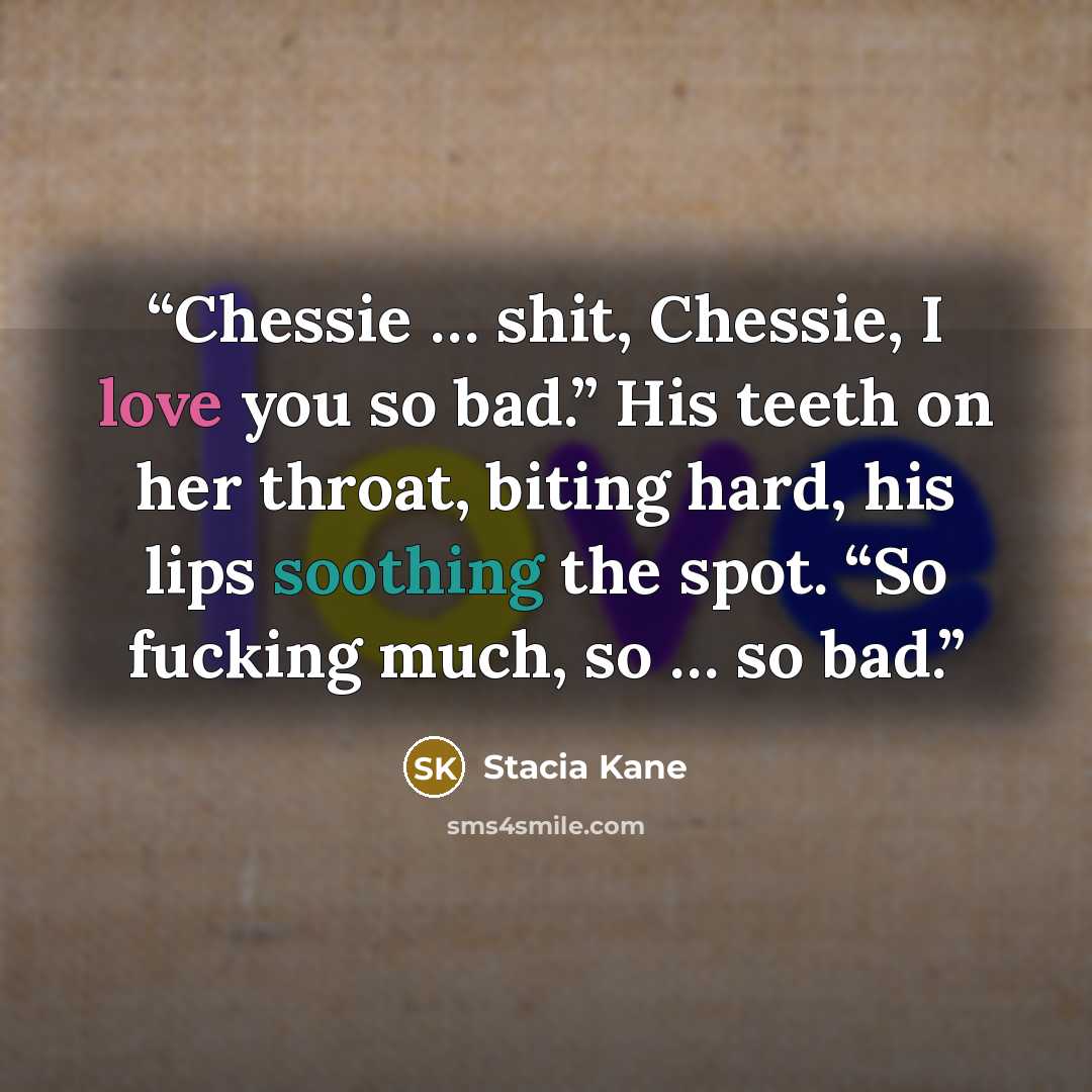 “Chessie … shit, Chessie, I love you so bad.” His teeth on her throat, biting hard, his lips soothing the spot. “So fucking much, so … so bad.” quote by Stacia Kane