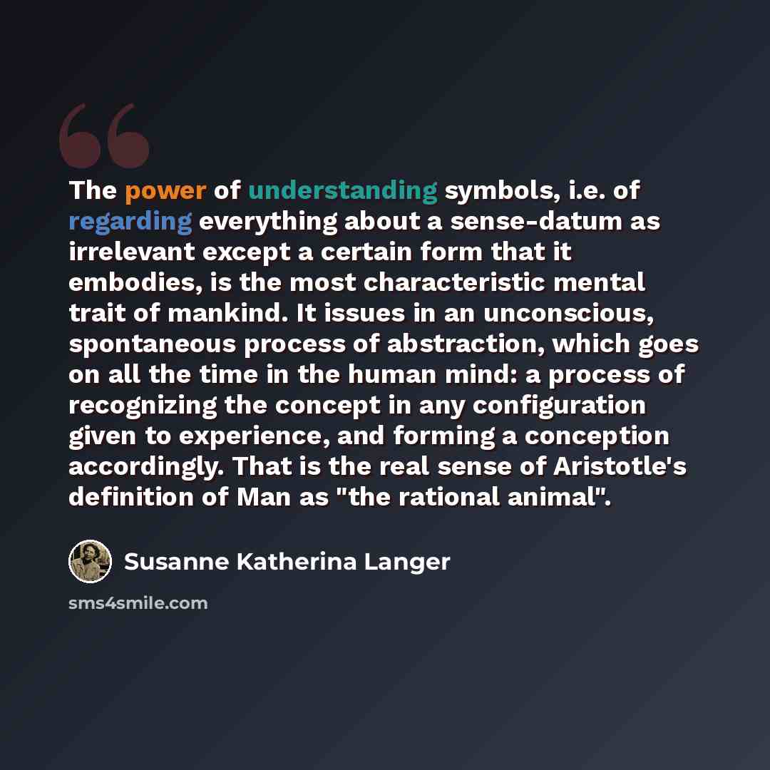 “The power of understanding symbols, i.e. of regarding everything about a sense-datum as irrelevant except a certain form that it embodies, is the most characteristic mental trait of mankind. It issues in an unconscious, spontaneous process of abstraction, which goes on all the time in the human…” quote by Susanne Katherina Langer