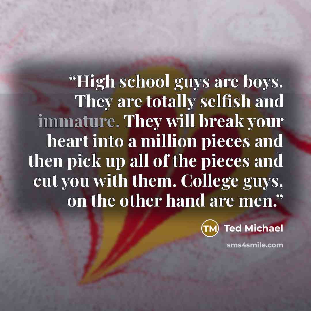 “High school guys are boys. They are totally selfish and immature. They will break your heart into a million pieces and then pick up all of the pieces and cut you with them. College guys, on the other hand are men.” quote by Ted Michael