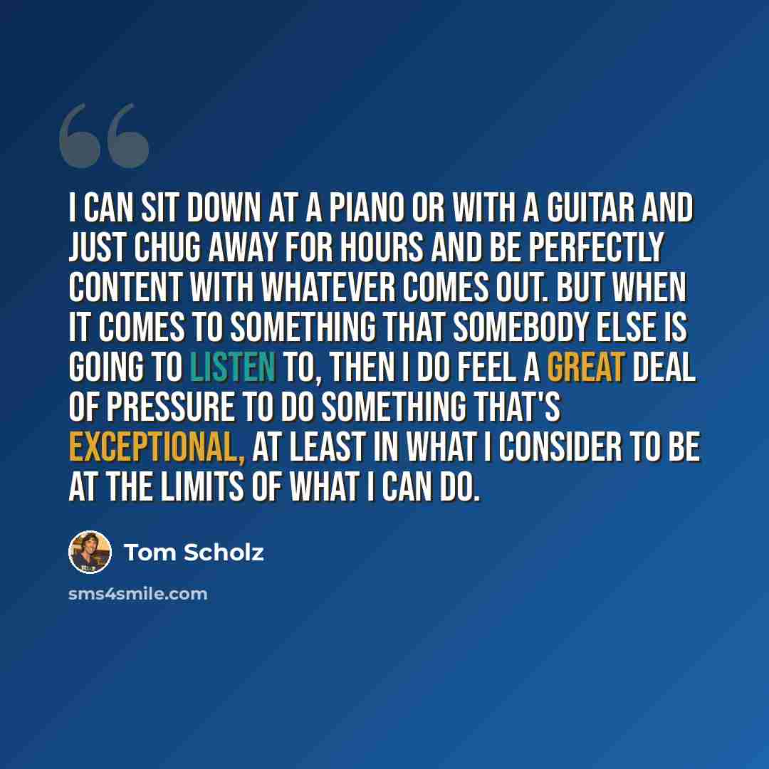 “I can sit down at a piano or with a guitar and just chug away for hours and be perfectly content with whatever comes out. But when it comes to something that somebody else is going to listen to, then I do feel a great deal of pressure to do something that's exceptional, at least in what I consider…” quote by Tom Scholz