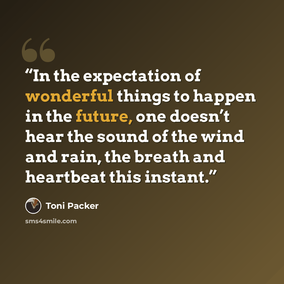 “In the expectation of wonderful things to happen in the future, one doesn’t hear the sound of the wind and rain, the breath and heartbeat this instant.” quote by Toni Packer