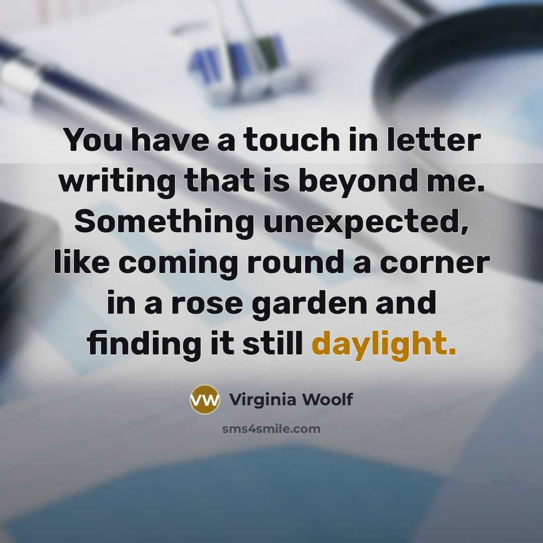 “You have a touch in letter writing that is beyond me. Something unexpected, like coming round a corner in a rose garden and finding it still daylight.” quote by Virginia Woolf